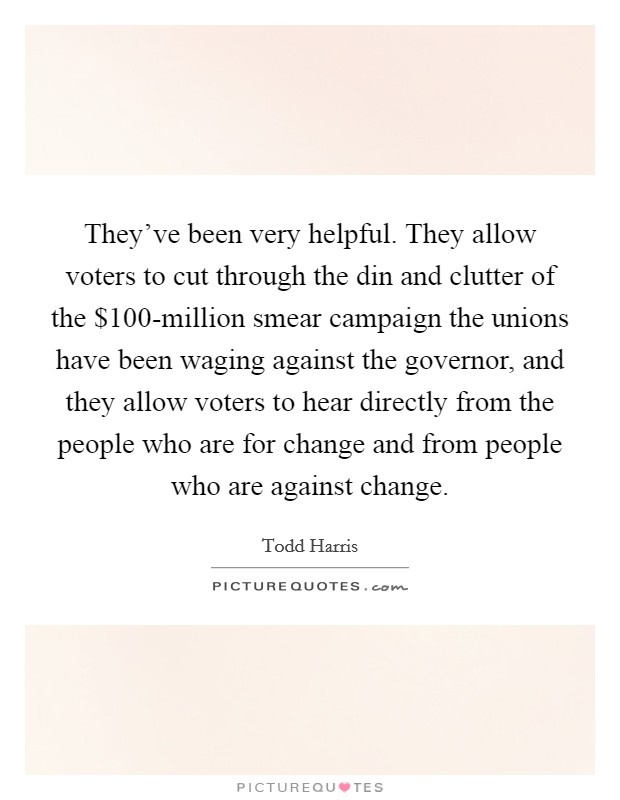 They've been very helpful. They allow voters to cut through the din and clutter of the $100-million smear campaign the unions have been waging against the governor, and they allow voters to hear directly from the people who are for change and from people who are against change Picture Quote #1