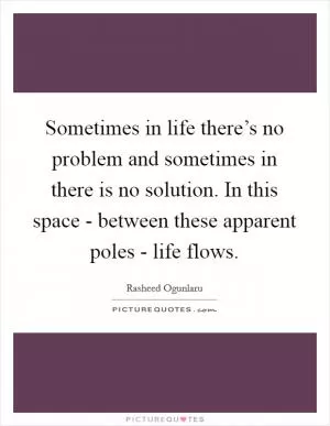 Sometimes in life there’s no problem and sometimes in there is no solution. In this space - between these apparent poles - life flows Picture Quote #1