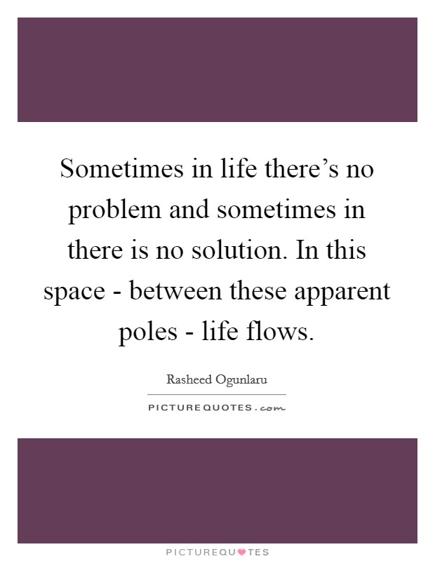 Sometimes in life there's no problem and sometimes in there is no solution. In this space - between these apparent poles - life flows Picture Quote #1