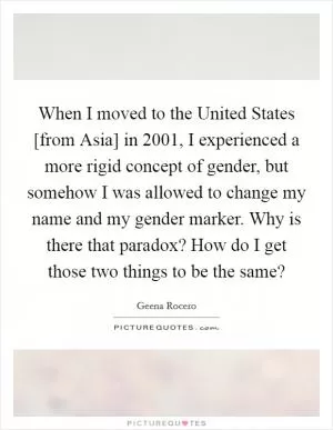 When I moved to the United States [from Asia] in 2001, I experienced a more rigid concept of gender, but somehow I was allowed to change my name and my gender marker. Why is there that paradox? How do I get those two things to be the same? Picture Quote #1