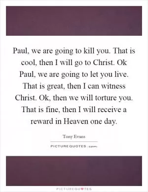 Paul, we are going to kill you. That is cool, then I will go to Christ. Ok Paul, we are going to let you live. That is great, then I can witness Christ. Ok, then we will torture you. That is fine, then I will receive a reward in Heaven one day Picture Quote #1