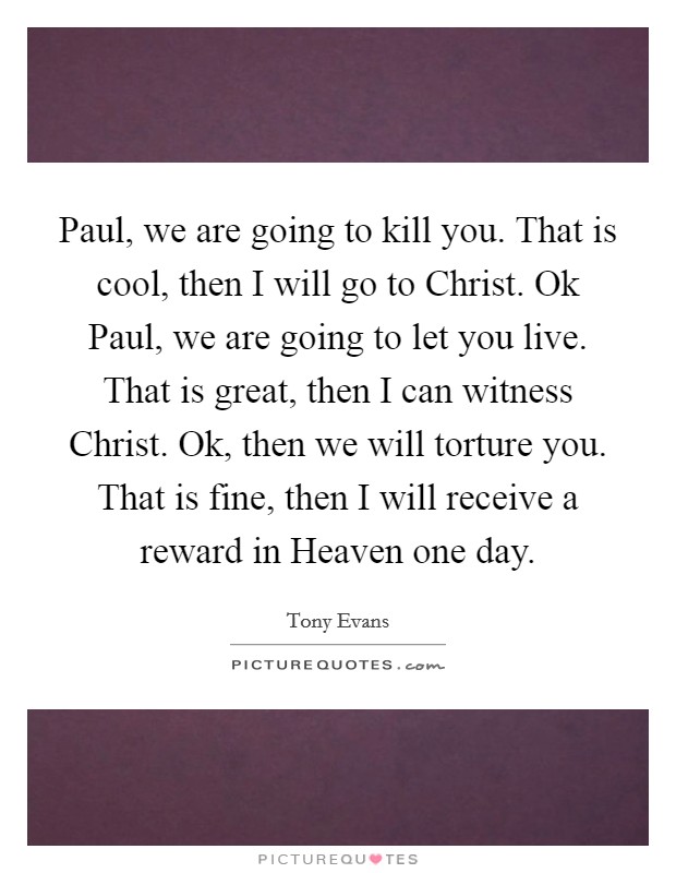 Paul, we are going to kill you. That is cool, then I will go to Christ. Ok Paul, we are going to let you live. That is great, then I can witness Christ. Ok, then we will torture you. That is fine, then I will receive a reward in Heaven one day Picture Quote #1