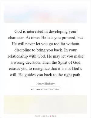 God is interested in developing your character. At times He lets you proceed, but He will never let you go too far without discipline to bring you back. In your relationship with God, He may let you make a wrong decision. Then the Spirit of God causes you to recognize that it is not God’s will. He guides you back to the right path Picture Quote #1