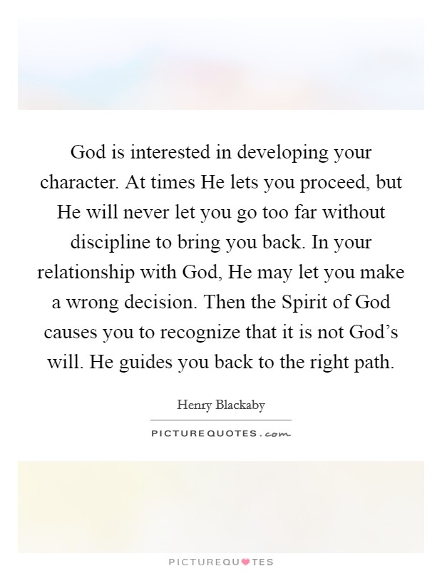 God is interested in developing your character. At times He lets you proceed, but He will never let you go too far without discipline to bring you back. In your relationship with God, He may let you make a wrong decision. Then the Spirit of God causes you to recognize that it is not God's will. He guides you back to the right path Picture Quote #1