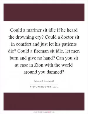 Could a mariner sit idle if he heard the drowning cry? Could a doctor sit in comfort and just let his patients die? Could a fireman sit idle, let men burn and give no hand? Can you sit at ease in Zion with the world around you damned? Picture Quote #1
