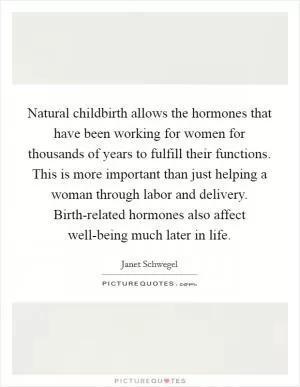 Natural childbirth allows the hormones that have been working for women for thousands of years to fulfill their functions. This is more important than just helping a woman through labor and delivery. Birth-related hormones also affect well-being much later in life Picture Quote #1