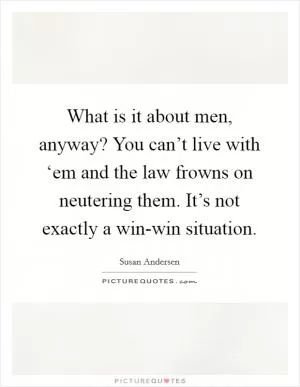What is it about men, anyway? You can’t live with ‘em and the law frowns on neutering them. It’s not exactly a win-win situation Picture Quote #1