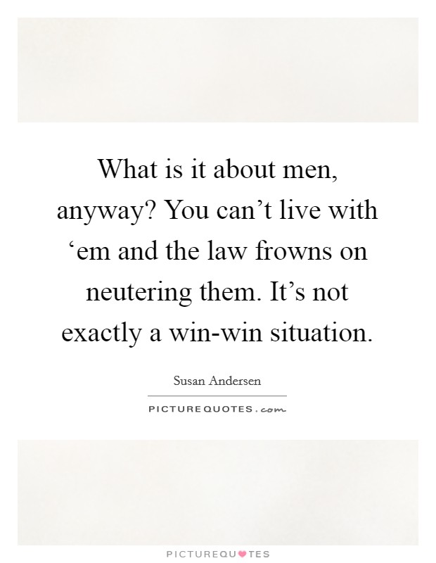 What is it about men, anyway? You can't live with ‘em and the law frowns on neutering them. It's not exactly a win-win situation Picture Quote #1