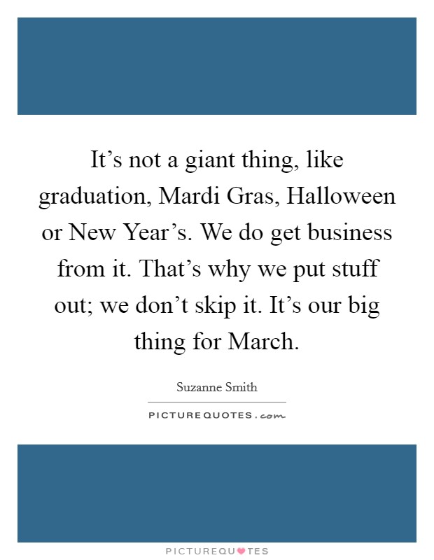 It's not a giant thing, like graduation, Mardi Gras, Halloween or New Year's. We do get business from it. That's why we put stuff out; we don't skip it. It's our big thing for March Picture Quote #1