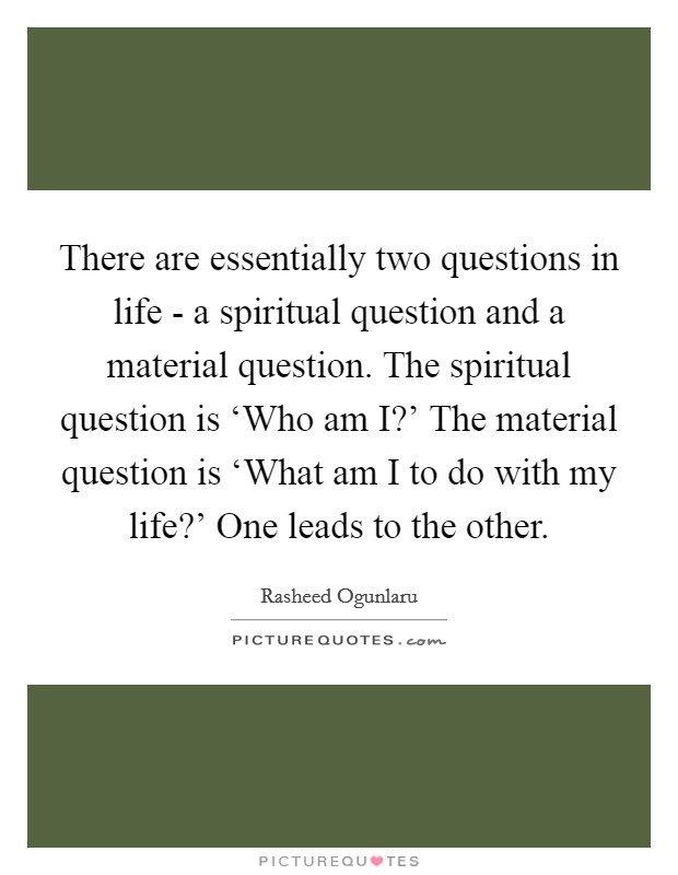 There are essentially two questions in life - a spiritual question and a material question. The spiritual question is ‘Who am I?' The material question is ‘What am I to do with my life?' One leads to the other Picture Quote #1