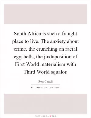 South Africa is such a fraught place to live. The anxiety about crime, the crunching on racial eggshells, the juxtaposition of First World materialism with Third World squalor Picture Quote #1