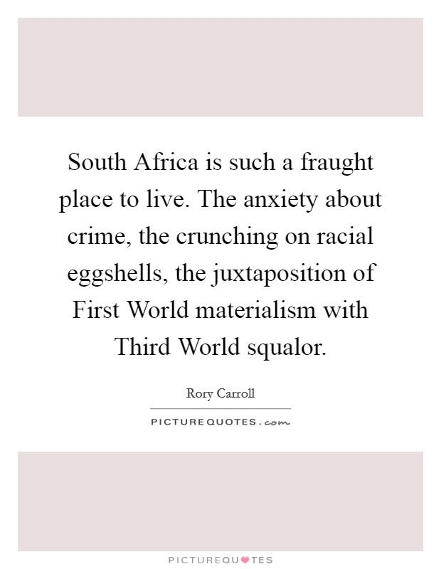 South Africa is such a fraught place to live. The anxiety about crime, the crunching on racial eggshells, the juxtaposition of First World materialism with Third World squalor Picture Quote #1