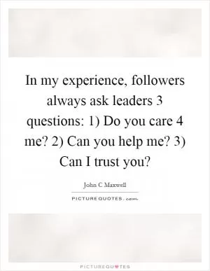 In my experience, followers always ask leaders 3 questions: 1) Do you care 4 me? 2) Can you help me? 3) Can I trust you? Picture Quote #1