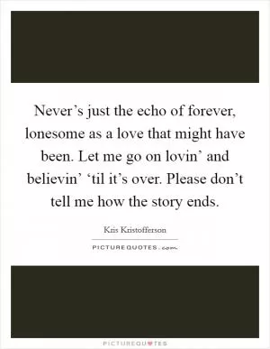 Never’s just the echo of forever, lonesome as a love that might have been. Let me go on lovin’ and believin’ ‘til it’s over. Please don’t tell me how the story ends Picture Quote #1