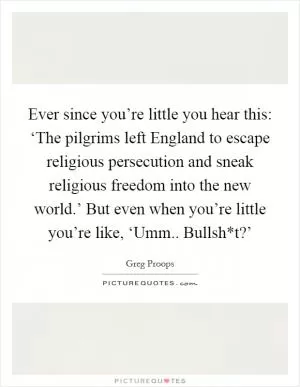 Ever since you’re little you hear this: ‘The pilgrims left England to escape religious persecution and sneak religious freedom into the new world.’ But even when you’re little you’re like, ‘Umm.. Bullsh*t?’ Picture Quote #1