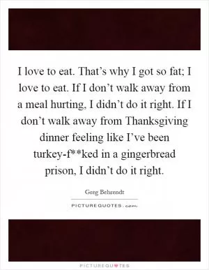 I love to eat. That’s why I got so fat; I love to eat. If I don’t walk away from a meal hurting, I didn’t do it right. If I don’t walk away from Thanksgiving dinner feeling like I’ve been turkey-f**ked in a gingerbread prison, I didn’t do it right Picture Quote #1