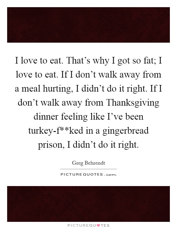 I love to eat. That's why I got so fat; I love to eat. If I don't walk away from a meal hurting, I didn't do it right. If I don't walk away from Thanksgiving dinner feeling like I've been turkey-f**ked in a gingerbread prison, I didn't do it right Picture Quote #1
