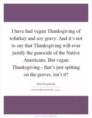 I have had vegan Thanksgiving of tofurkey and soy gravy. And it’s not to say that Thanksgiving will ever justify the genocide of the Native Americans. But vegan Thanksgiving - that’s just spitting on the graves, isn’t it? Picture Quote #1