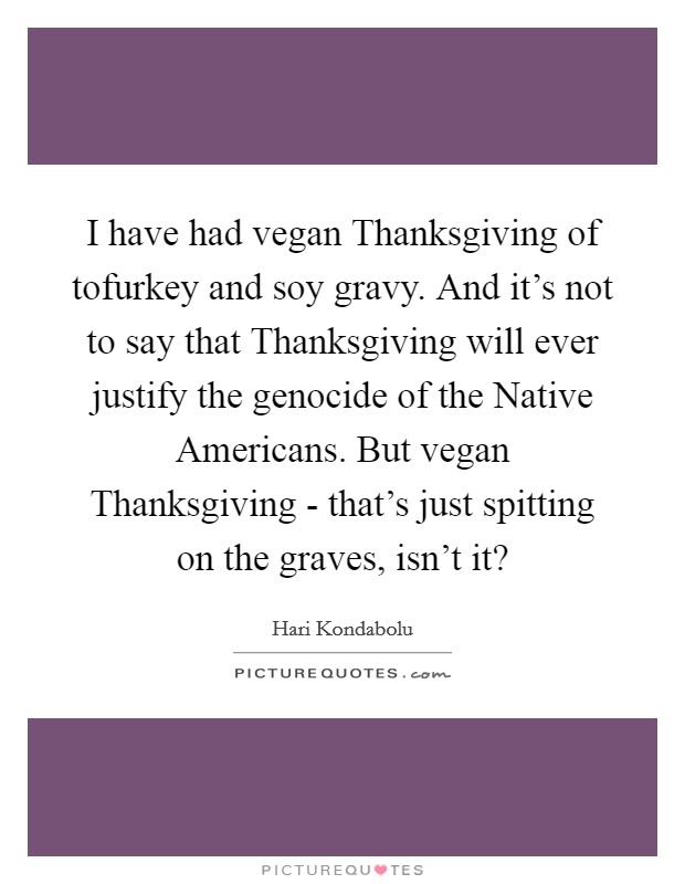 I have had vegan Thanksgiving of tofurkey and soy gravy. And it's not to say that Thanksgiving will ever justify the genocide of the Native Americans. But vegan Thanksgiving - that's just spitting on the graves, isn't it? Picture Quote #1
