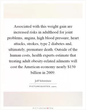 Associated with this weight gain are increased risks in adulthood for joint problems, angina, high blood pressure, heart attacks, strokes, type 2 diabetes and, ultimately, premature death. Outside of the human costs, health experts estimate that treating adult obesity-related ailments will cost the American economy nearly $150 billion in 2009 Picture Quote #1
