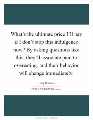 What’s the ultimate price I’ll pay if I don’t stop this indulgence now? By asking questions like this, they’ll associate pain to overeating, and their behavior will change immediately Picture Quote #1