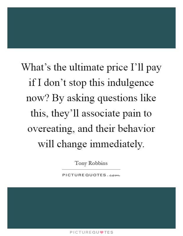 What's the ultimate price I'll pay if I don't stop this indulgence now? By asking questions like this, they'll associate pain to overeating, and their behavior will change immediately Picture Quote #1