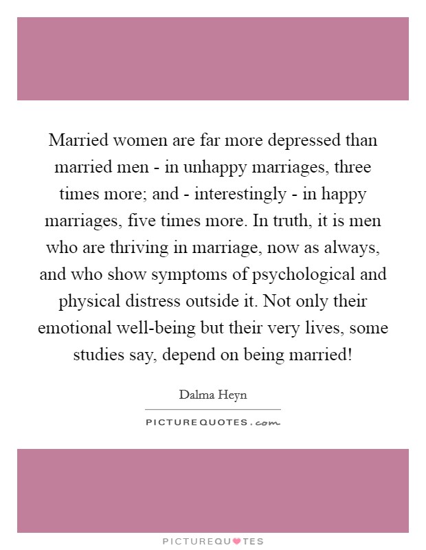 Married women are far more depressed than married men - in unhappy marriages, three times more; and - interestingly - in happy marriages, five times more. In truth, it is men who are thriving in marriage, now as always, and who show symptoms of psychological and physical distress outside it. Not only their emotional well-being but their very lives, some studies say, depend on being married! Picture Quote #1