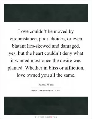 Love couldn’t be moved by circumstance, poor choices, or even blatant lies-skewed and damaged, yes, but the heart couldn’t deny what it wanted most once the desire was planted. Whether in bliss or affliction, love owned you all the same Picture Quote #1