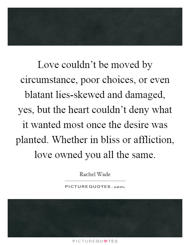 Love couldn't be moved by circumstance, poor choices, or even blatant lies-skewed and damaged, yes, but the heart couldn't deny what it wanted most once the desire was planted. Whether in bliss or affliction, love owned you all the same Picture Quote #1