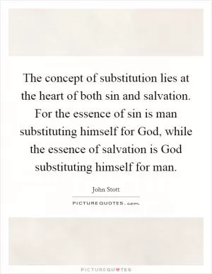 The concept of substitution lies at the heart of both sin and salvation. For the essence of sin is man substituting himself for God, while the essence of salvation is God substituting himself for man Picture Quote #1