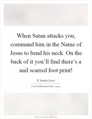 When Satan attacks you, command him in the Name of Jesus to bend his neck. On the back of it you’ll find there’s a nail scarred foot print! Picture Quote #1