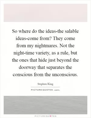 So where do the ideas-the salable ideas-come from? They come from my nightmares. Not the night-time variety, as a rule, but the ones that hide just beyond the doorway that separates the conscious from the unconscious Picture Quote #1