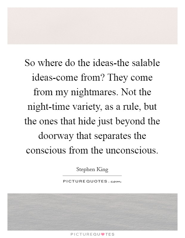 So where do the ideas-the salable ideas-come from? They come from my nightmares. Not the night-time variety, as a rule, but the ones that hide just beyond the doorway that separates the conscious from the unconscious Picture Quote #1