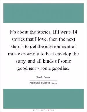 It’s about the stories. If I write 14 stories that I love, then the next step is to get the environment of music around it to best envelop the story, and all kinds of sonic goodness - sonic goodies Picture Quote #1