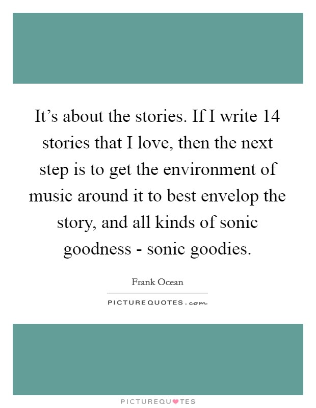 It's about the stories. If I write 14 stories that I love, then the next step is to get the environment of music around it to best envelop the story, and all kinds of sonic goodness - sonic goodies Picture Quote #1