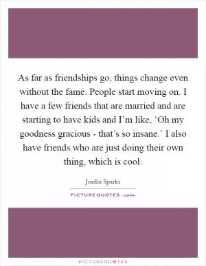 As far as friendships go, things change even without the fame. People start moving on. I have a few friends that are married and are starting to have kids and I’m like, ‘Oh my goodness gracious - that’s so insane.’ I also have friends who are just doing their own thing, which is cool Picture Quote #1
