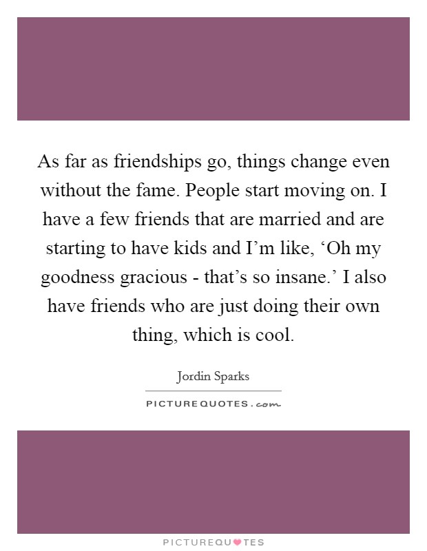 As far as friendships go, things change even without the fame. People start moving on. I have a few friends that are married and are starting to have kids and I'm like, ‘Oh my goodness gracious - that's so insane.' I also have friends who are just doing their own thing, which is cool Picture Quote #1