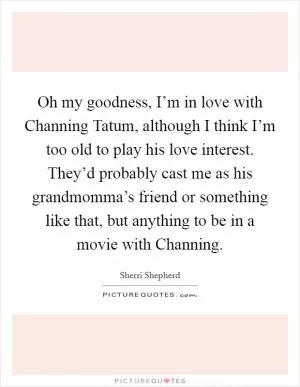 Oh my goodness, I’m in love with Channing Tatum, although I think I’m too old to play his love interest. They’d probably cast me as his grandmomma’s friend or something like that, but anything to be in a movie with Channing Picture Quote #1