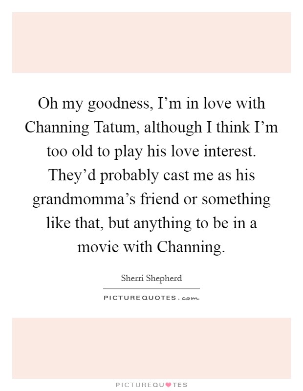Oh my goodness, I'm in love with Channing Tatum, although I think I'm too old to play his love interest. They'd probably cast me as his grandmomma's friend or something like that, but anything to be in a movie with Channing Picture Quote #1