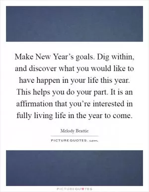 Make New Year’s goals. Dig within, and discover what you would like to have happen in your life this year. This helps you do your part. It is an affirmation that you’re interested in fully living life in the year to come Picture Quote #1