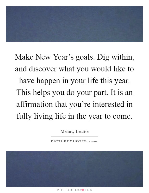 Make New Year’s goals. Dig within, and discover what you would like to have happen in your life this year. This helps you do your part. It is an affirmation that you’re interested in fully living life in the year to come Picture Quote #1