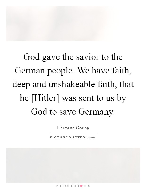 God gave the savior to the German people. We have faith, deep and unshakeable faith, that he [Hitler] was sent to us by God to save Germany Picture Quote #1
