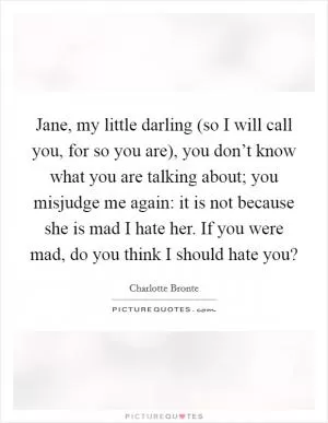 Jane, my little darling (so I will call you, for so you are), you don’t know what you are talking about; you misjudge me again: it is not because she is mad I hate her. If you were mad, do you think I should hate you? Picture Quote #1