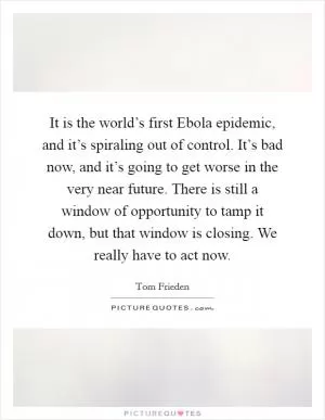 It is the world’s first Ebola epidemic, and it’s spiraling out of control. It’s bad now, and it’s going to get worse in the very near future. There is still a window of opportunity to tamp it down, but that window is closing. We really have to act now Picture Quote #1
