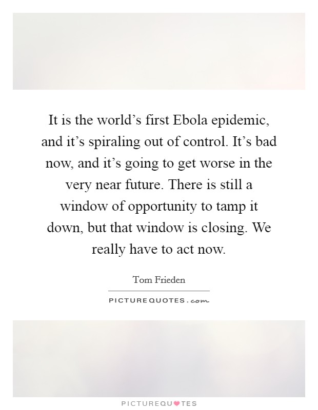 It is the world's first Ebola epidemic, and it's spiraling out of control. It's bad now, and it's going to get worse in the very near future. There is still a window of opportunity to tamp it down, but that window is closing. We really have to act now Picture Quote #1