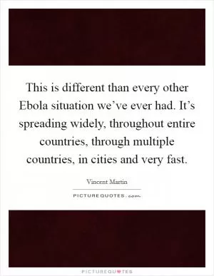This is different than every other Ebola situation we’ve ever had. It’s spreading widely, throughout entire countries, through multiple countries, in cities and very fast Picture Quote #1