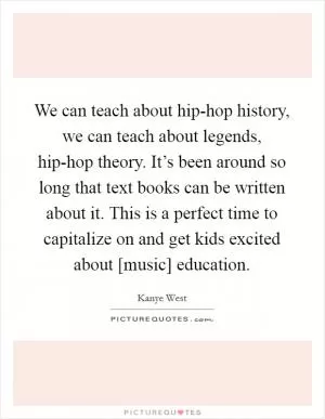 We can teach about hip-hop history, we can teach about legends, hip-hop theory. It’s been around so long that text books can be written about it. This is a perfect time to capitalize on and get kids excited about [music] education Picture Quote #1