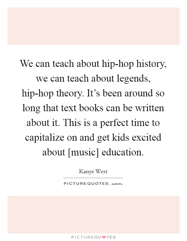 We can teach about hip-hop history, we can teach about legends, hip-hop theory. It's been around so long that text books can be written about it. This is a perfect time to capitalize on and get kids excited about [music] education Picture Quote #1