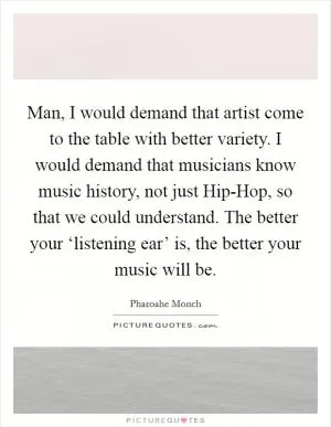 Man, I would demand that artist come to the table with better variety. I would demand that musicians know music history, not just Hip-Hop, so that we could understand. The better your ‘listening ear’ is, the better your music will be Picture Quote #1