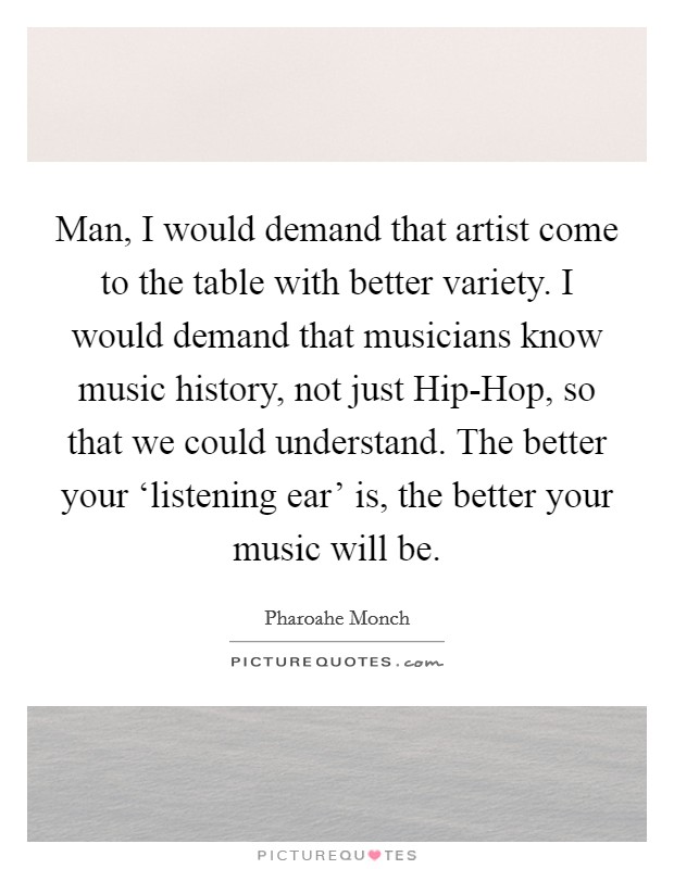 Man, I would demand that artist come to the table with better variety. I would demand that musicians know music history, not just Hip-Hop, so that we could understand. The better your ‘listening ear' is, the better your music will be Picture Quote #1